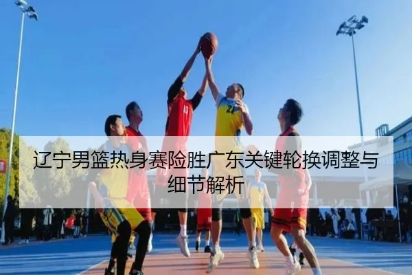 辽宁男篮热身赛险胜广东关键轮换调整与细节解析 | LeyuSports